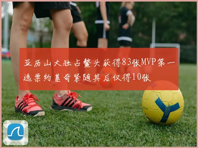 亚历山大独占鳌头获得83张MVP第一选票约基奇紧随其后仅得10张