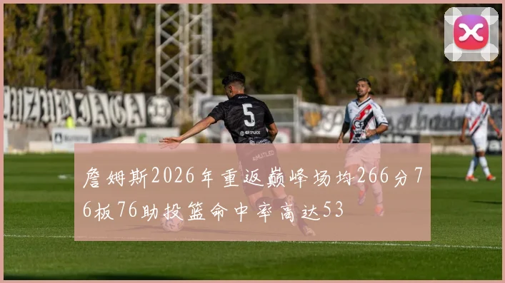 詹姆斯2026年重返巅峰场均266分76板76助投篮命中率高达53