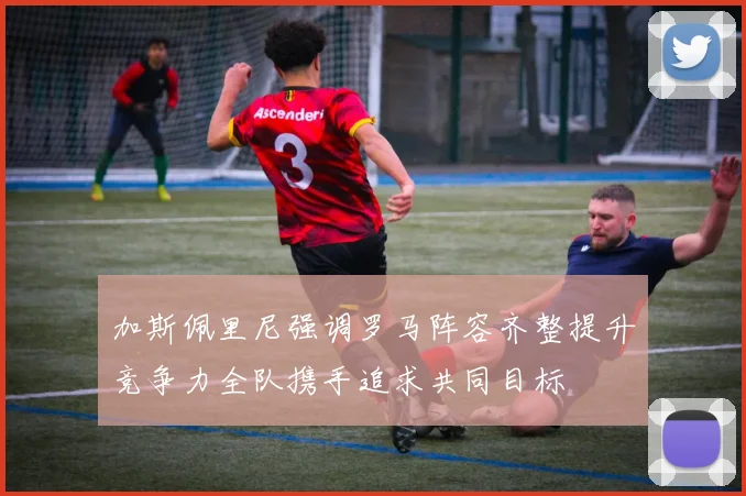加斯佩里尼强调罗马阵容齐整提升竞争力全队携手追求共同目标