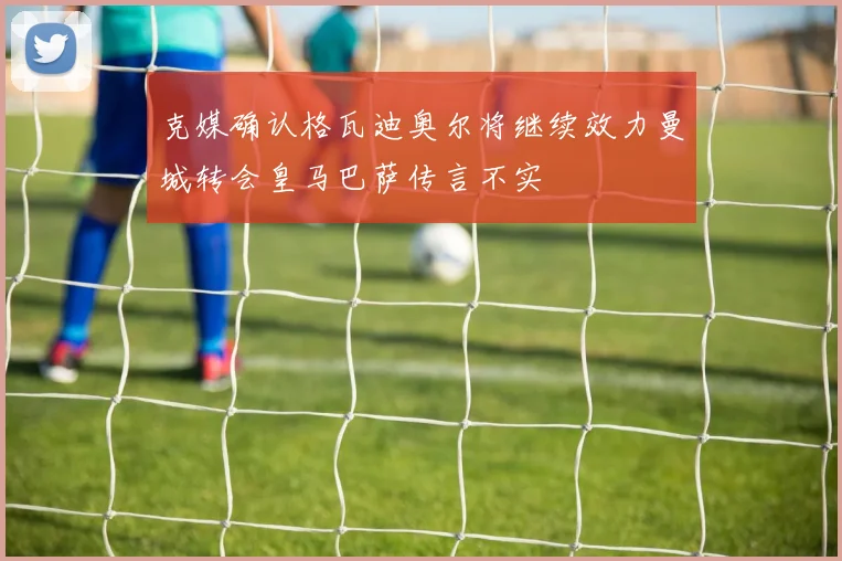 克媒确认格瓦迪奥尔将继续效力曼城转会皇马巴萨传言不实
