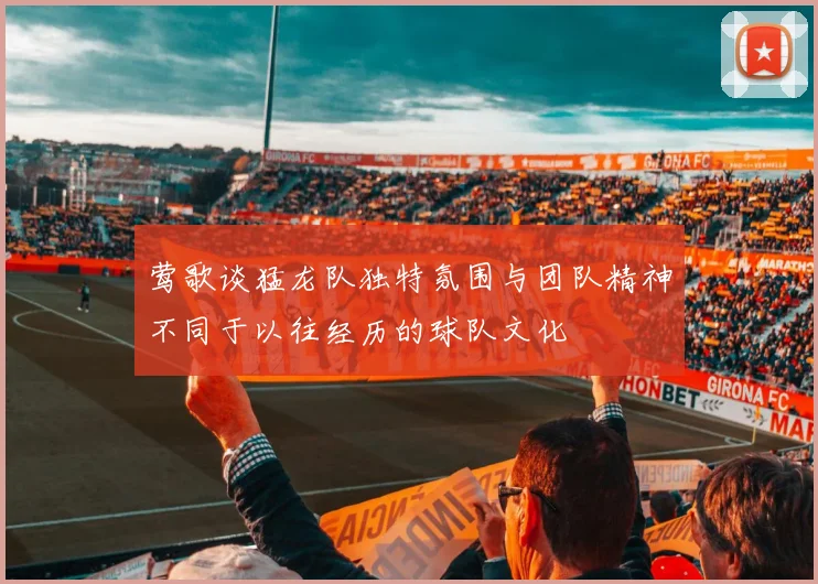 莺歌谈猛龙队独特氛围与团队精神不同于以往经历的球队文化