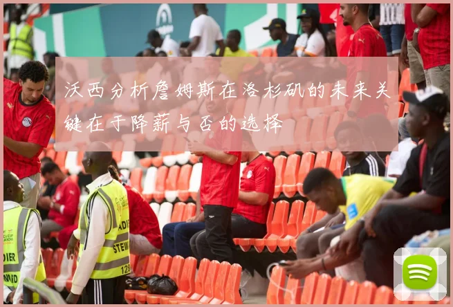 沃西分析詹姆斯在洛杉矶的未来关键在于降薪与否的选择