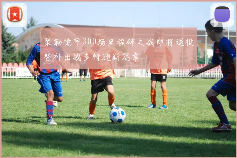 聚勒德甲300场里程碑之战即将退役替补出战多特迎新篇章