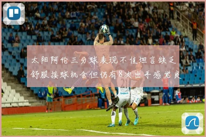 太阳阿伦三分球表现不佳坦言缺乏舒服接球机会但仍有8次出手感觉良好