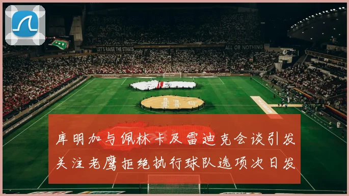 库明加与佩林卡及雷迪克会谈引发关注老鹰拒绝执行球队选项次日发生