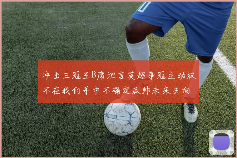 冲击三冠王B席坦言英超争冠主动权不在我们手中不确定瓜帅未来去向