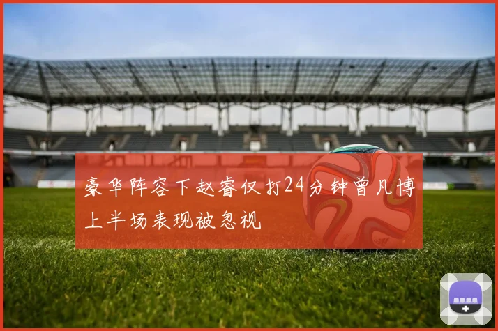 豪华阵容下赵睿仅打24分钟曾凡博上半场表现被忽视