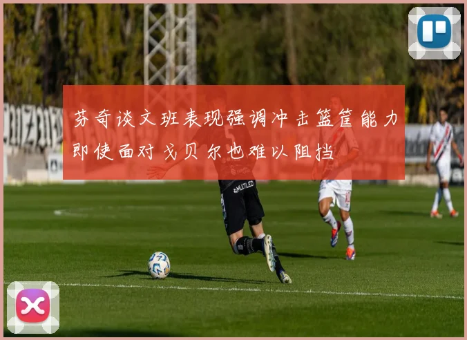 芬奇谈文班表现强调冲击篮筐能力即使面对戈贝尔也难以阻挡