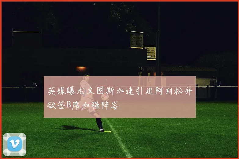 英媒曝尤文图斯加速引进阿利松并欲签B席加强阵容