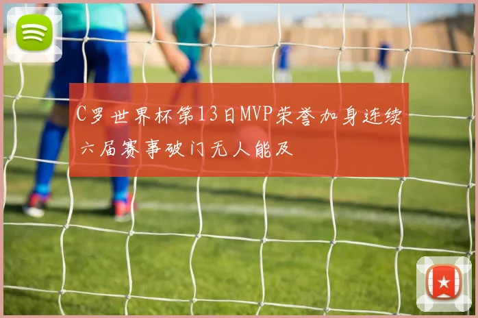 C罗世界杯第13日MVP荣誉加身连续六届赛事破门无人能及